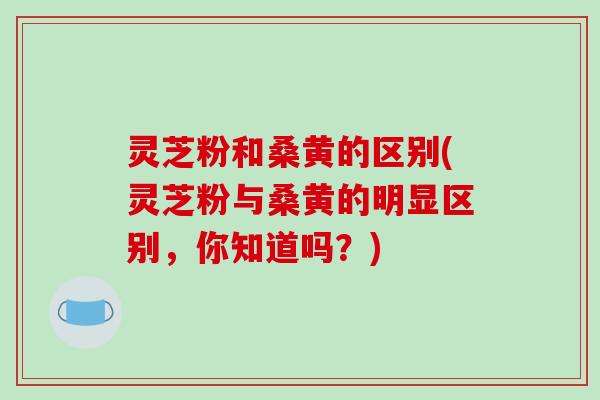 灵芝粉和桑黄的区别(灵芝粉与桑黄的明显区别,你知道吗?)