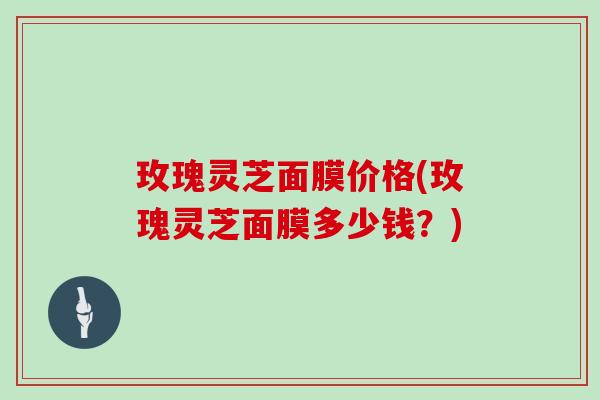 玫瑰灵芝面膜价格(玫瑰灵芝面膜多少钱?)