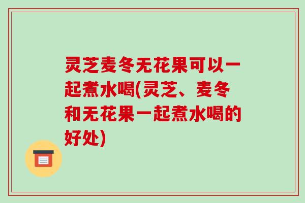 灵芝麦冬无花果可以一起煮水喝(灵芝、麦冬和无花果一起煮水喝的好处)