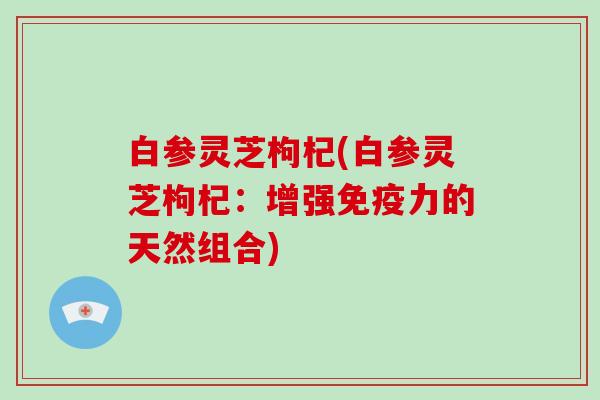 白参灵芝枸杞(白参灵芝枸杞：增强免疫力的天然组合)