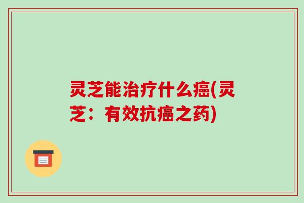 灵芝能治疗什么癌(灵芝:有效抗癌之药)