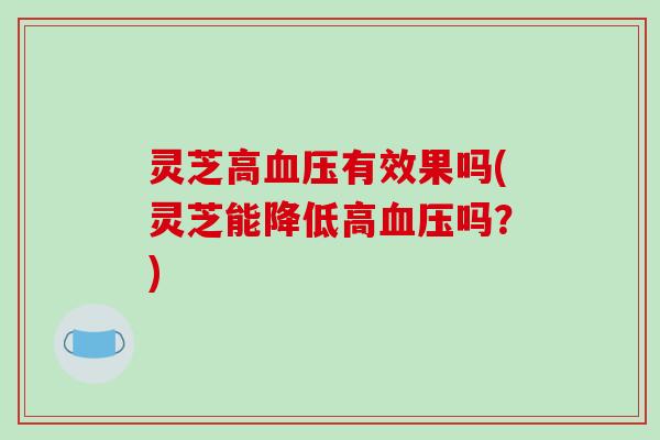 灵芝高血压有效果吗(灵芝能降低高血压吗?)