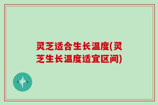 灵芝适合生长温度(灵芝生长温度适宜区间)