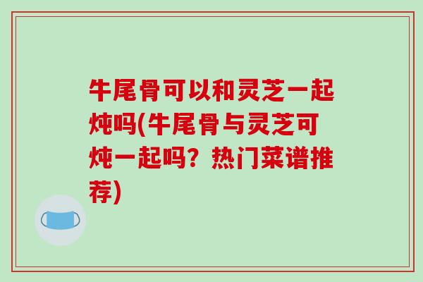 牛尾骨可以和灵芝一起炖吗(牛尾骨与灵芝可炖一起吗?热门菜谱推荐)