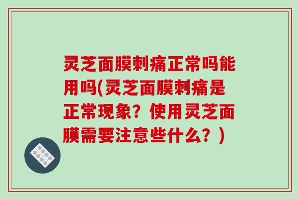 灵芝面膜刺痛正常吗能用吗(灵芝面膜刺痛是正常现象?使用灵芝面膜需要注意些什么?)