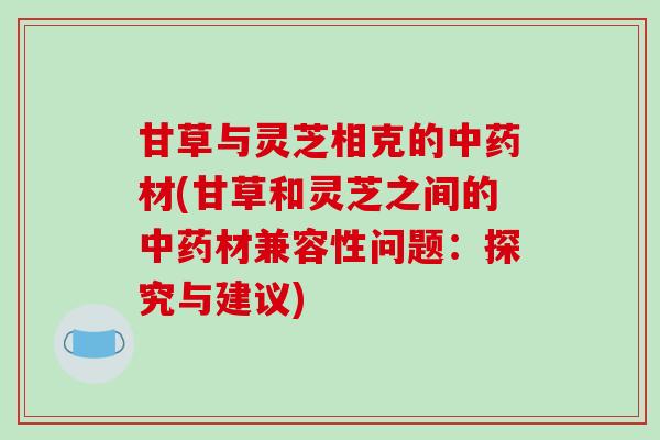甘草与灵芝相克的中药材(甘草和灵芝之间的中药材兼容性问题：探究与建议)