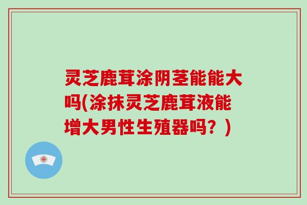 灵芝鹿茸涂阴茎能能大吗(涂抹灵芝鹿茸液能增大男性生殖器吗?)