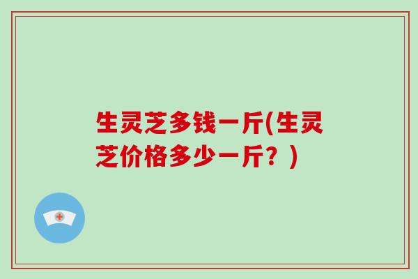 生灵芝多钱一斤(生灵芝价格多少一斤?)