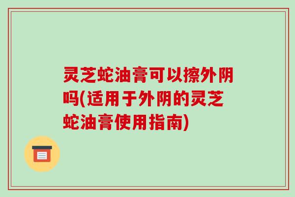 灵芝蛇油膏可以擦外阴吗(适用于外阴的灵芝蛇油膏使用指南)