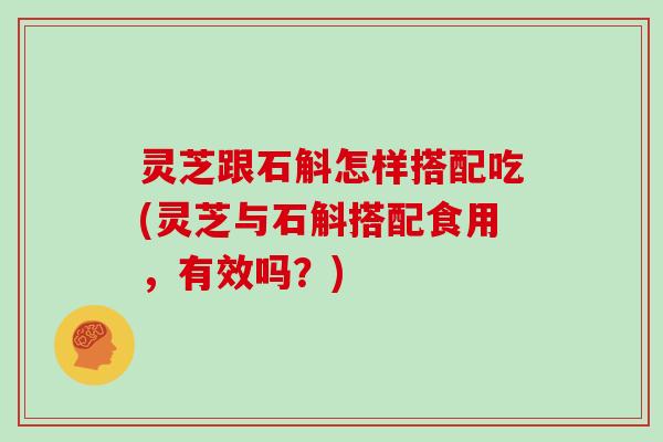 灵芝跟石斛怎样搭配吃(灵芝与石斛搭配食用，有效吗？)