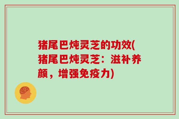 猪尾巴炖灵芝的功效(猪尾巴炖灵芝:滋补养颜,增强免疫力)