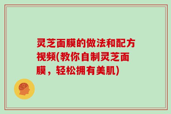 灵芝面膜的做法和配方视频(教你自制灵芝面膜,轻松拥有美肌)