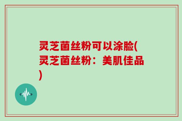 灵芝菌丝粉可以涂脸(灵芝菌丝粉:美肌佳品)