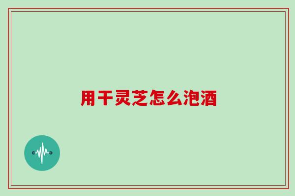 用干灵芝怎么泡酒