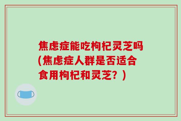 焦虑症能吃枸杞灵芝吗(焦虑症人群是否适合食用枸杞和灵芝？)