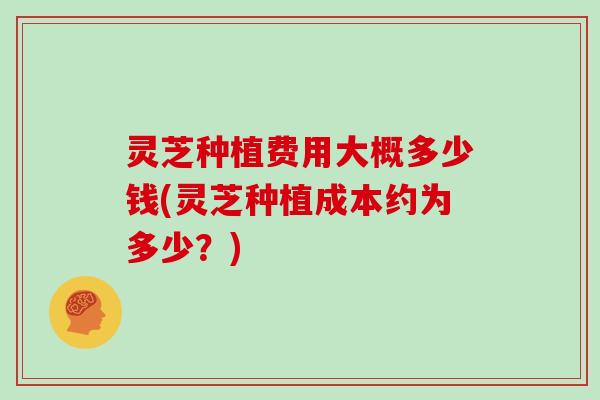 灵芝种植费用大概多少钱(灵芝种植成本约为多少?)