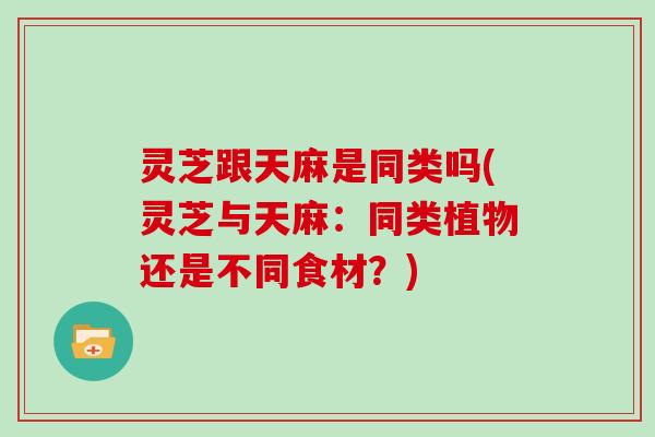 灵芝跟天麻是同类吗(灵芝与天麻:同类植物还是不同食材?)