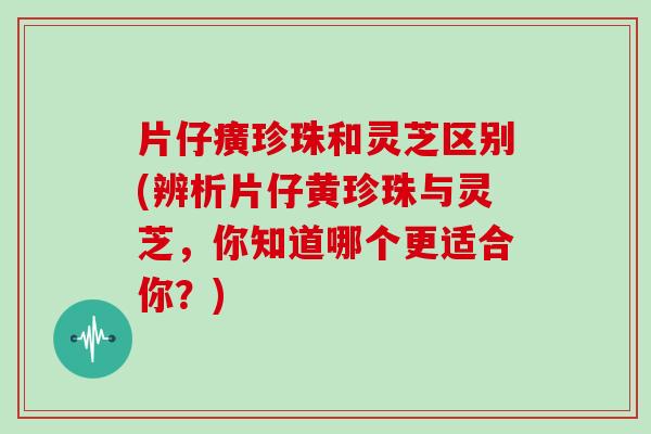 片仔癀珍珠和灵芝区别(辨析片仔黄珍珠与灵芝，你知道哪个更适合你？)