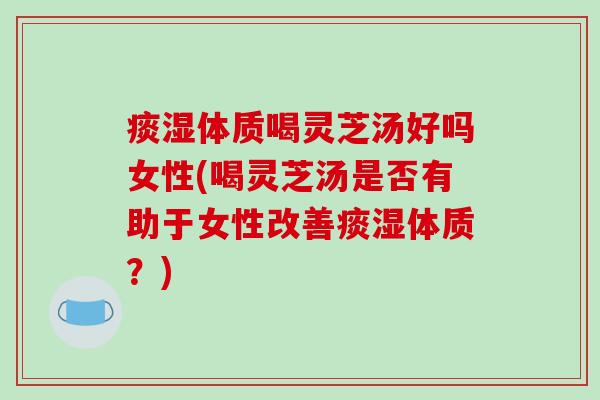 痰湿体质喝灵芝汤好吗女性(喝灵芝汤是否有助于女性改善痰湿体质?)