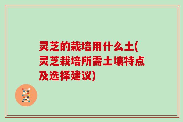 灵芝的栽培用什么土(灵芝栽培所需土壤特点及选择建议)