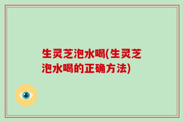 生灵芝泡水喝(生灵芝泡水喝的正确方法)