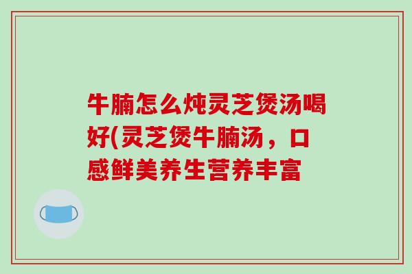 牛腩怎么炖灵芝煲汤喝好(灵芝煲牛腩汤，口感鲜美养生营养丰富