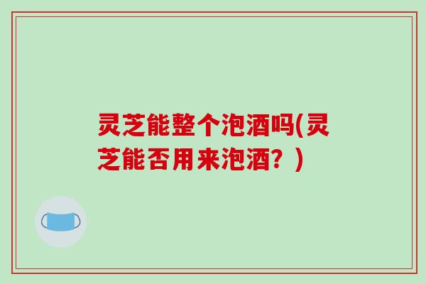 灵芝能整个泡酒吗(灵芝能否用来泡酒?)