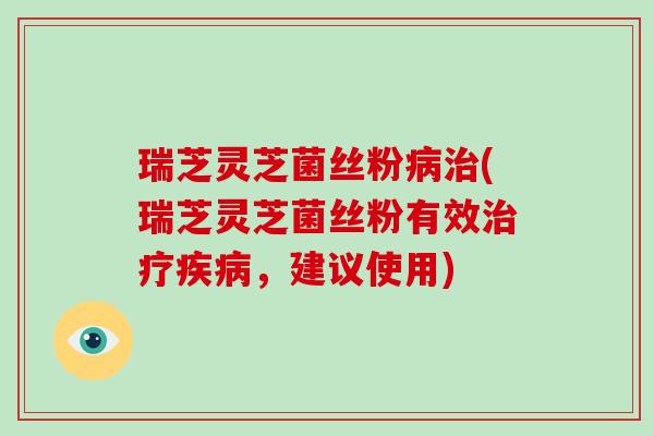 瑞芝灵芝菌丝粉病治(瑞芝灵芝菌丝粉有效治疗疾病，建议使用)