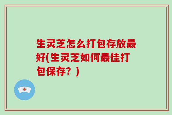 生灵芝怎么打包存放最好(生灵芝如何最佳打包保存?)