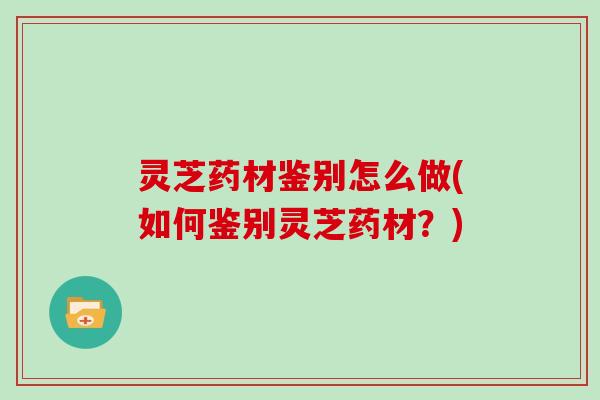 灵芝药材鉴别怎么做(如何鉴别灵芝药材?)