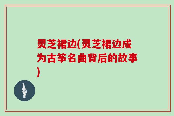 灵芝裙边(灵芝裙边成为古筝名曲背后的故事)