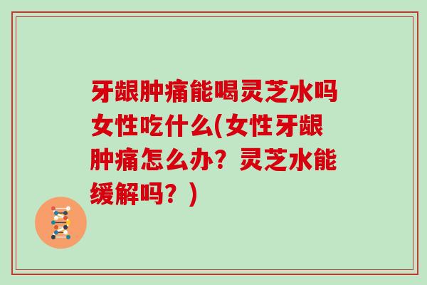牙龈肿痛能喝灵芝水吗女性吃什么(女性牙龈肿痛怎么办?灵芝水能缓解吗?)