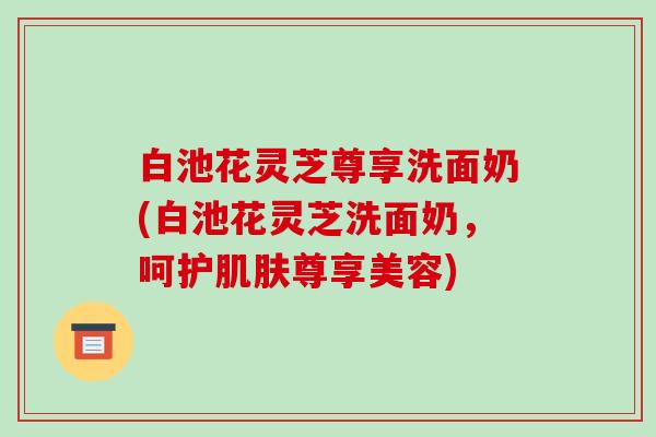 白池花灵芝尊享洗面奶(白池花灵芝洗面奶，呵护肌肤尊享美容)