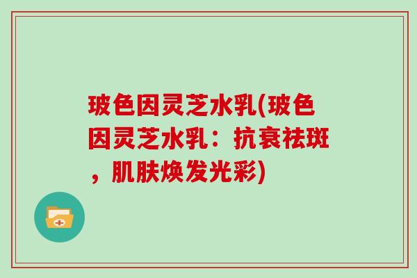 玻色因灵芝水乳(玻色因灵芝水乳:抗衰祛斑,肌肤焕发光彩)