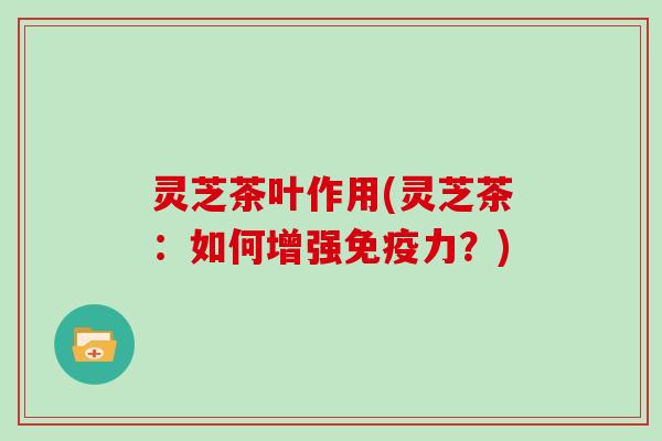 灵芝茶叶作用(灵芝茶：如何增强免疫力？)