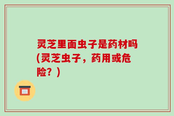 灵芝里面虫子是药材吗(灵芝虫子，药用或危险？)