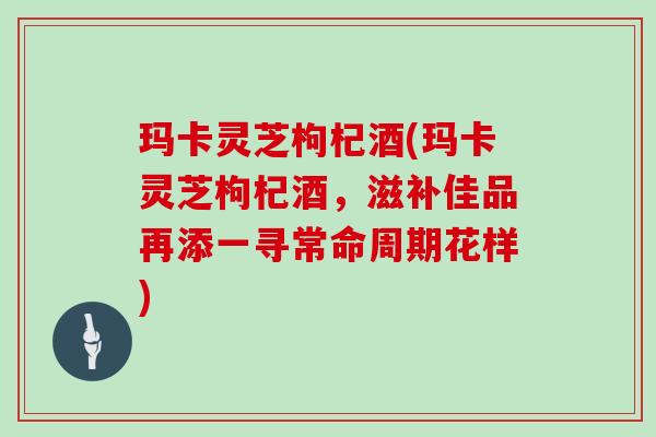 玛卡灵芝枸杞酒(玛卡灵芝枸杞酒，滋补佳品再添一寻常命周期花样)