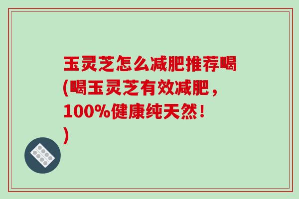 玉灵芝怎么减肥推荐喝(喝玉灵芝有效减肥,100%健康纯天然!)