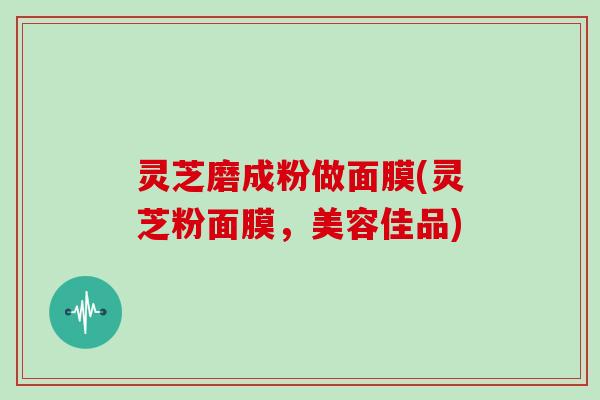 灵芝磨成粉做面膜(灵芝粉面膜,美容佳品)