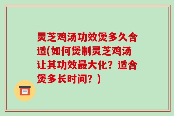 灵芝鸡汤功效煲多久合适(如何煲制灵芝鸡汤让其功效最大化？适合煲多长时间？)