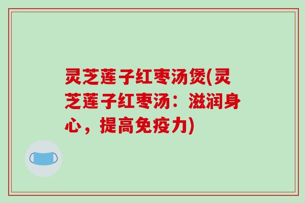 灵芝莲子红枣汤煲(灵芝莲子红枣汤:滋润身心,提高免疫力)