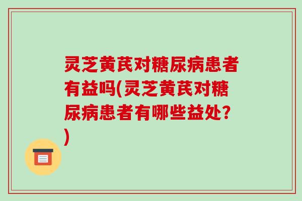 灵芝黄芪对糖尿病患者有益吗(灵芝黄芪对糖尿病患者有哪些益处?)