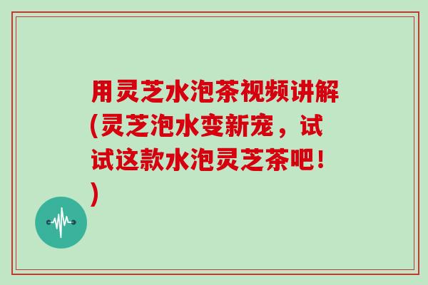 用灵芝水泡茶视频讲解(灵芝泡水变新宠，试试这款水泡灵芝茶吧！)