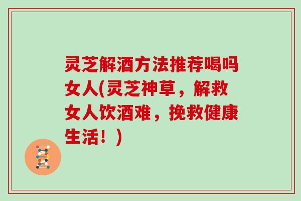 灵芝解酒方法推荐喝吗女人(灵芝神草，解救女人饮酒难，挽救健康生活！)