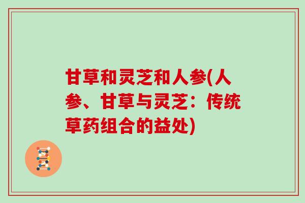 甘草和灵芝和人参(人参、甘草与灵芝：传统草药组合的益处)