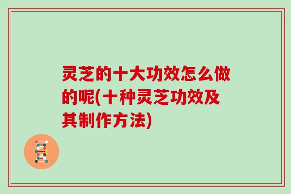 灵芝的十大功效怎么做的呢(十种灵芝功效及其制作方法)