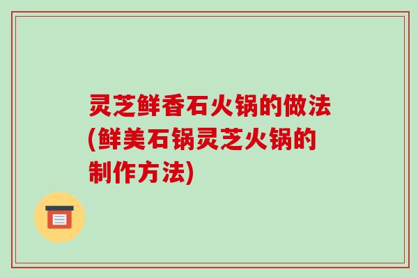 灵芝鲜香石火锅的做法(鲜美石锅灵芝火锅的制作方法)