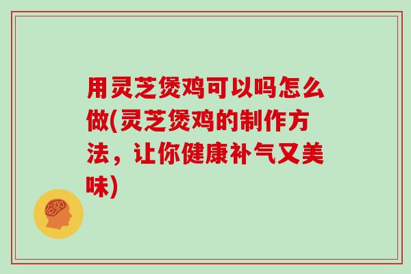 用灵芝煲鸡可以吗怎么做(灵芝煲鸡的制作方法，让你健康补气又美味)