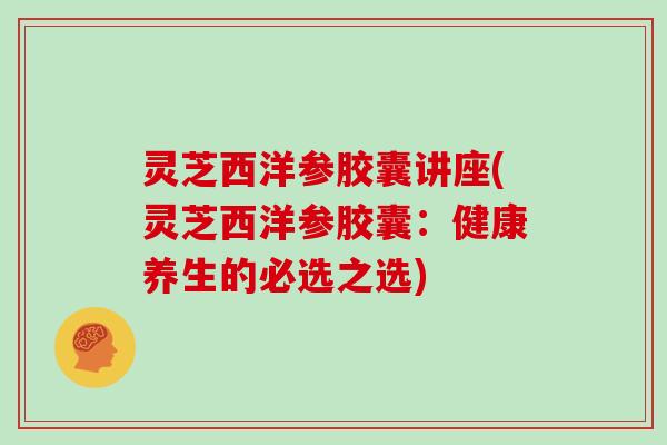 灵芝西洋参胶囊讲座(灵芝西洋参胶囊:健康养生的必选之选)