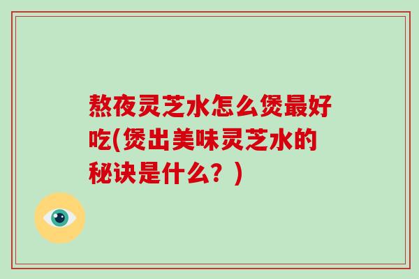 熬夜灵芝水怎么煲最好吃(煲出美味灵芝水的秘诀是什么？)